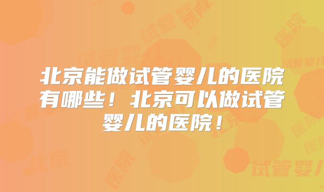北京能做试管婴儿的医院有哪些！北京可以做试管婴儿的医院！