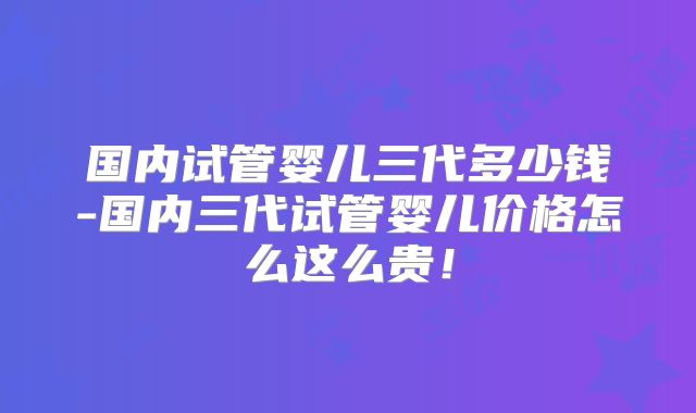 国内试管婴儿三代多少钱-国内三代试管婴儿价格怎么这么贵！