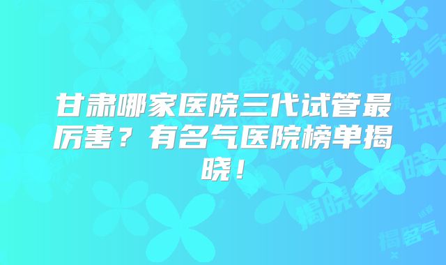 甘肃哪家医院三代试管最厉害?有名气医院榜单揭晓!