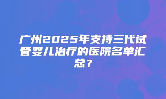 广州2025年支持三代试管婴儿治疗的医院名单汇总？