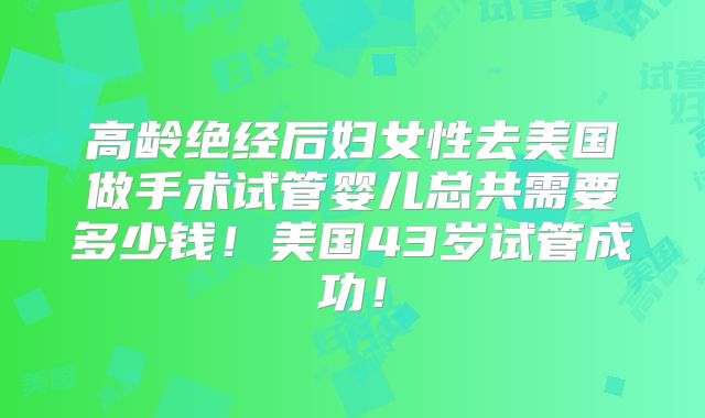 高龄绝经后妇女性去美国做手术试管婴儿总共需要多少钱！美国43岁试管成功！