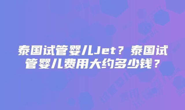 泰国试管婴儿Jet？泰国试管婴儿费用大约多少钱？