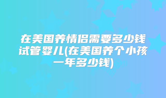 在美国养情侣需要多少钱试管婴儿(在美国养个小孩一年多少钱)