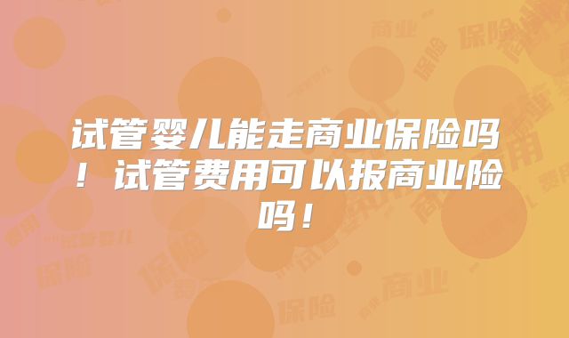 试管婴儿能走商业保险吗！试管费用可以报商业险吗！