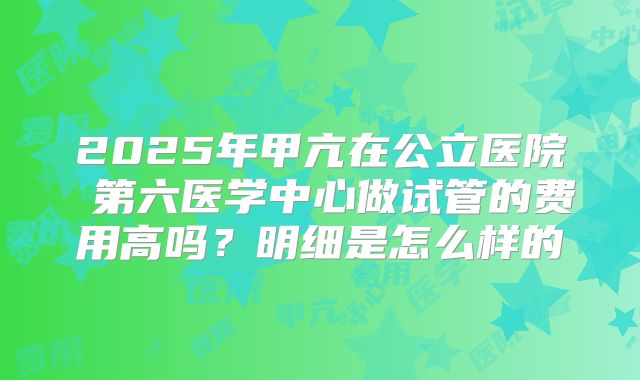 2025年甲亢在公立医院 第六医学中心做试管的费用高吗?明细是怎么样的