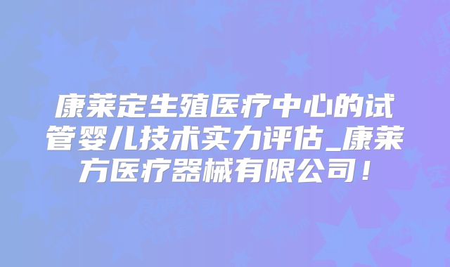 康莱定生殖医疗中心的试管婴儿技术实力评估_康莱方医疗器械有限公司!