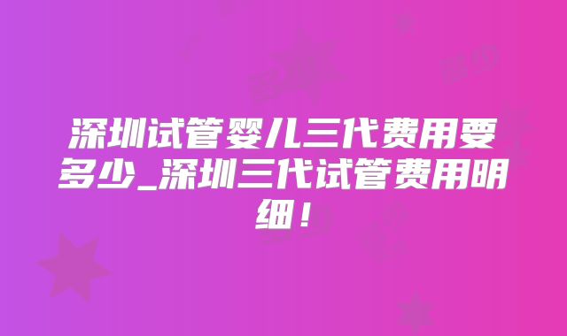 深圳试管婴儿三代费用要多少_深圳三代试管费用明细！