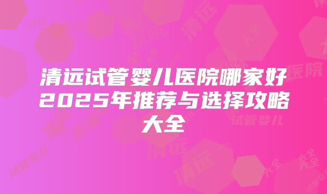 清远试管婴儿医院哪家好2025年推荐与选择攻略大全
