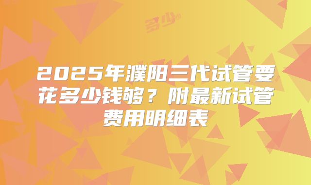 2025年濮阳三代试管要花多少钱够？附最新试管费用明细表