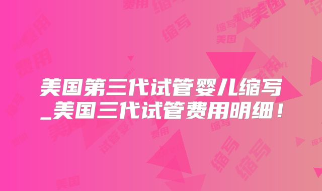 美国第三代试管婴儿缩写_美国三代试管费用明细！