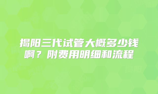 揭阳三代试管大概多少钱啊？附费用明细和流程
