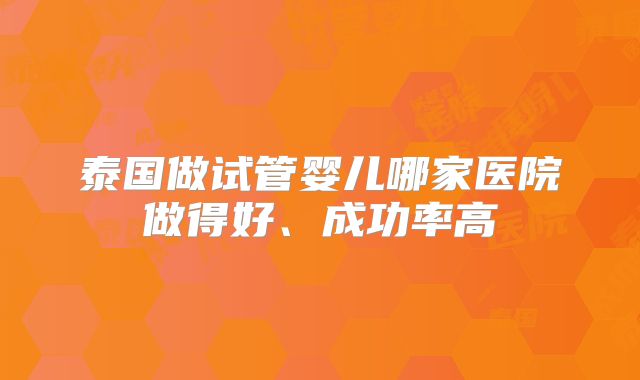 泰国做试管婴儿哪家医院做得好、成功率高