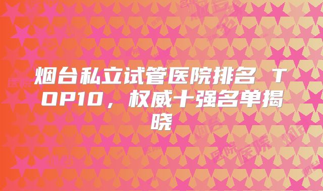 烟台私立试管医院排名 TOP10，权威十强名单揭晓