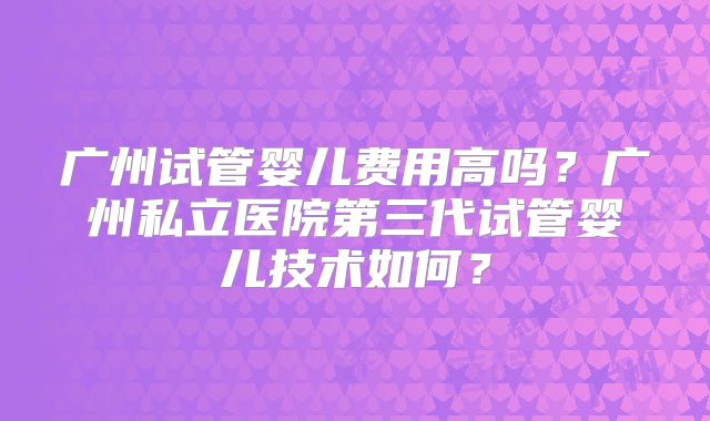 广州试管婴儿费用高吗？广州私立医院第三代试管婴儿技术如何？