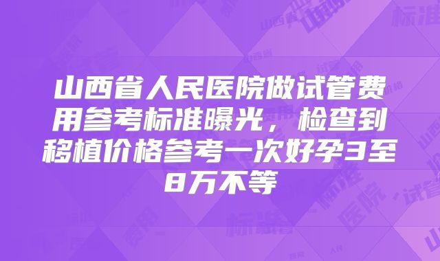 山西省人民医院做试管费用参考标准曝光，检查到移植价格参考一次好孕3至8万不等