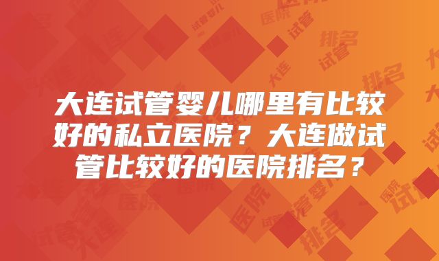 大连试管婴儿哪里有比较好的私立医院？大连做试管比较好的医院排名？