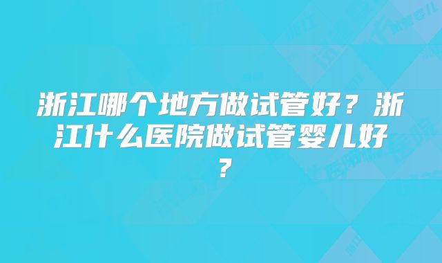 浙江哪个地方做试管好？浙江什么医院做试管婴儿好？