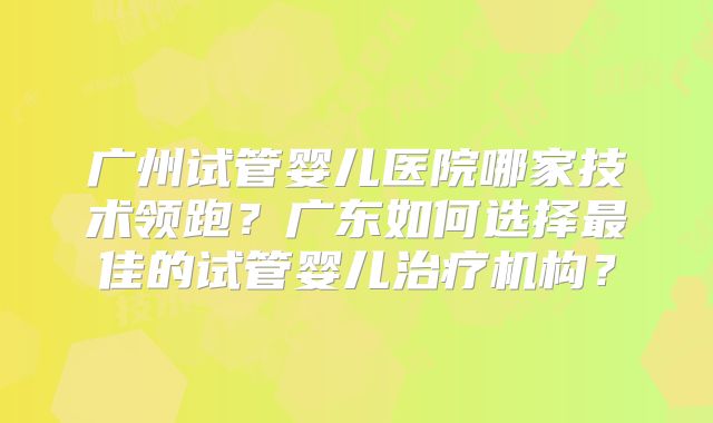 广州试管婴儿医院哪家技术领跑？广东如何选择最佳的试管婴儿治疗机构？