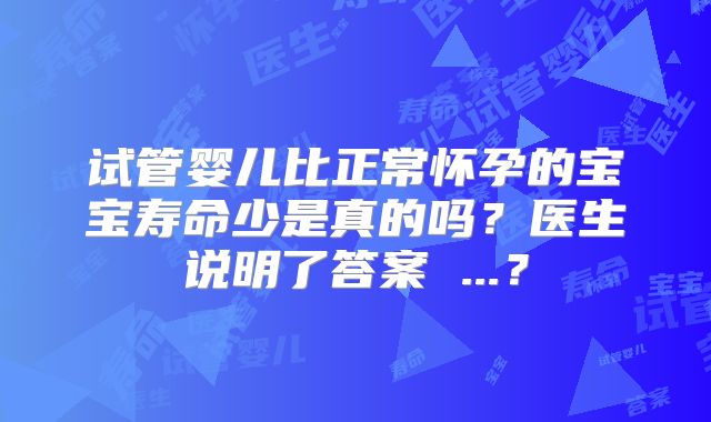 试管婴儿比正常怀孕的宝宝寿命少是真的吗？医生说明了答案 ...？