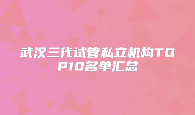 武汉三代试管私立机构TOP10名单汇总