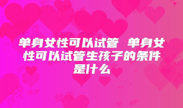 单身女性可以试管 单身女性可以试管生孩子的条件是什么