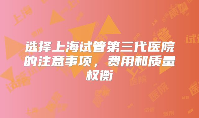 选择上海试管第三代医院的注意事项，费用和质量权衡
