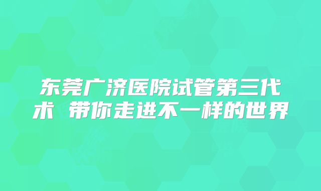 东莞广济医院试管第三代术 带你走进不一样的世界