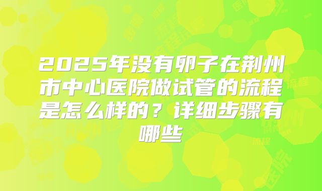 2025年没有卵子在荆州市中心医院做试管的流程是怎么样的？详细步骤有哪些