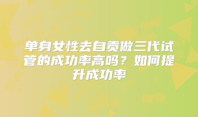 单身女性去自贡做三代试管的成功率高吗？如何提升成功率