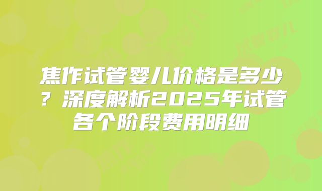 焦作试管婴儿价格是多少?深度解析2025年试管各个阶段费用明细