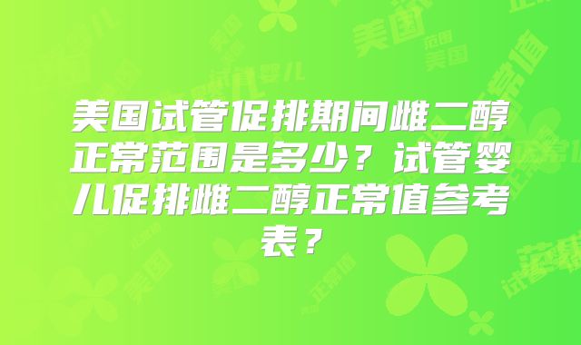 美国试管促排期间雌二醇正常范围是多少？试管婴儿促排雌二醇正常值参考表？