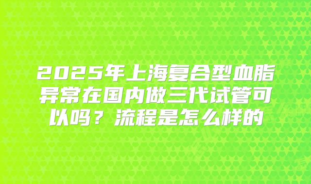 2025年上海复合型血脂异常在国内做三代试管可以吗？流程是怎么样的