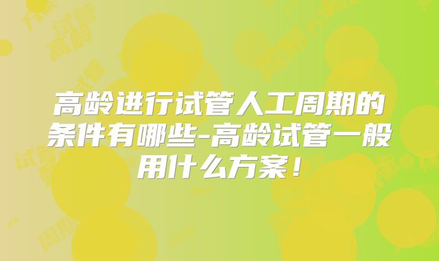 高龄进行试管人工周期的条件有哪些-高龄试管一般用什么方案!
