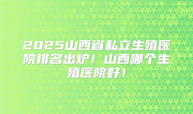 2025山西省私立生殖医院排名出炉！山西哪个生殖医院好！