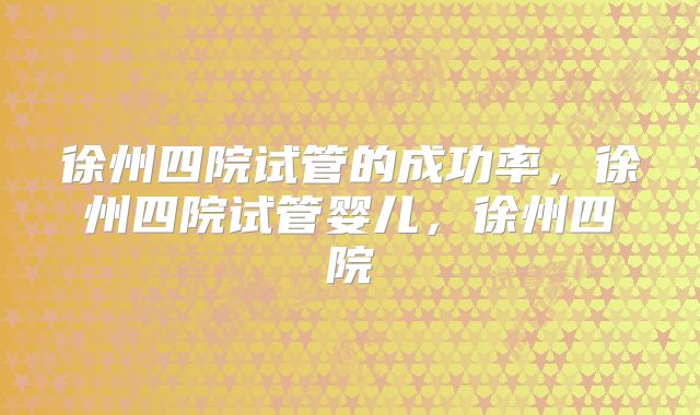 徐州四院试管的成功率，徐州四院试管婴儿，徐州四院
