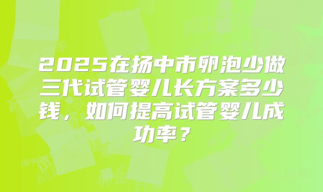 2025在扬中市卵泡少做三代试管婴儿长方案多少钱，如何提高试管婴儿成功率？