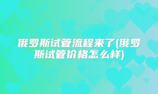 俄罗斯试管流程来了(俄罗斯试管价格怎么样)