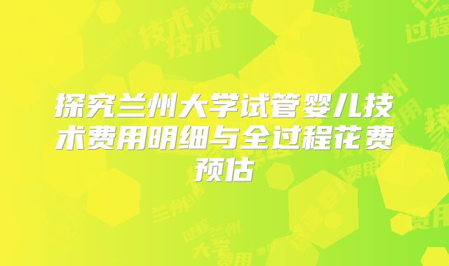 探究兰州大学试管婴儿技术费用明细与全过程花费预估