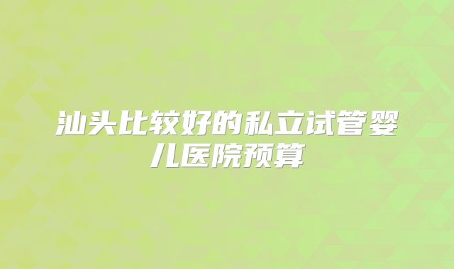 汕头比较好的私立试管婴儿医院预算