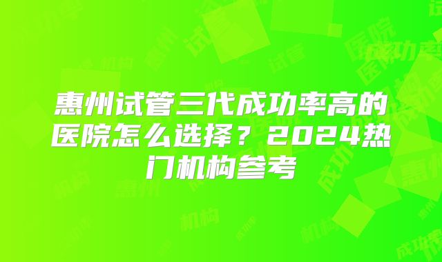 惠州试管三代成功率高的医院怎么选择?2024热门机构参考