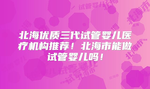 北海优质三代试管婴儿医疗机构推荐！北海市能做试管婴儿吗！