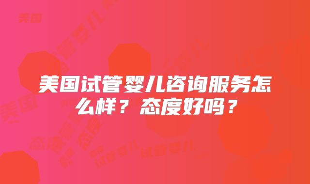 美国试管婴儿咨询服务怎么样？态度好吗？