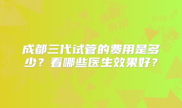 成都三代试管的费用是多少？看哪些医生效果好？