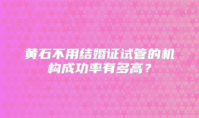 黄石不用结婚证试管的机构成功率有多高？