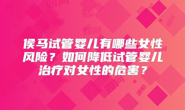 侯马试管婴儿有哪些女性风险？如何降低试管婴儿治疗对女性的危害？