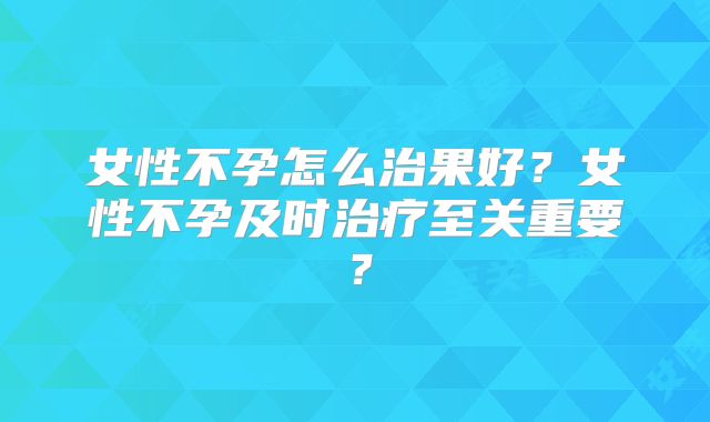 女性不孕怎么治果好？女性不孕及时治疗至关重要？