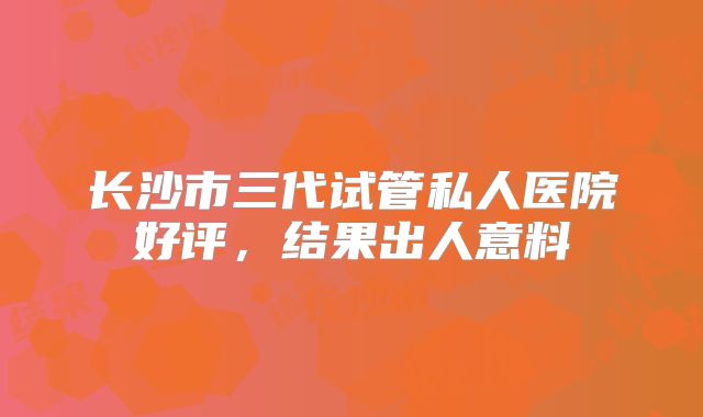 长沙市三代试管私人医院好评，结果出人意料