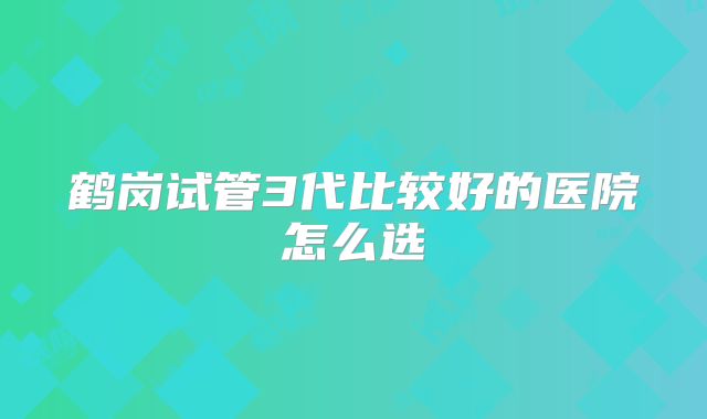 鹤岗试管3代比较好的医院怎么选