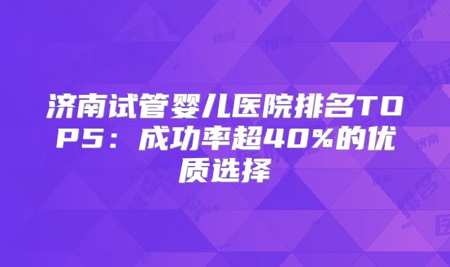 济南试管婴儿医院排名TOP5：成功率超40%的优质选择