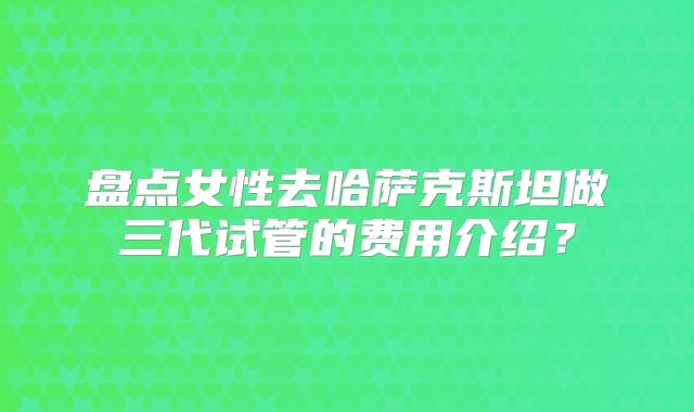 盘点女性去哈萨克斯坦做三代试管的费用介绍？